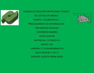 COLEGIO DE EDUCCION PROFECIONAL TECNICA
DEL ESTADO DE MEXICO
PLANTEL: TLALNEPANTLA 1
PROCESAMIENTO DE INFORMACION
POR MEDIOS DIGITALES
CONTRERAS RAMIREZ
KITZIA JOCELYN
MATRICULA: 131930314-4
GRUPO: 102
CARRERA: P.T.B EN INFORMATICA
CICLO ESCOLAR: 1.16.17
DOCENTE: ACOSTA SERNA HUGO
 