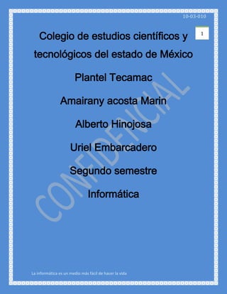 Colegio de estudios científicos y tecnológicos del estado de México<br />Plantel Tecamac<br />Amairany acosta Marin<br />Alberto Hinojosa<br />Uriel Embarcadero<br />Segundo semestre<br />Informática<br />Índice<br /> <br />Compresión de datos<br />Descomprimir <br />Antivirus<br />Medio de almacenamiento<br />Panel de Control (Web hosting)<br />Panel de control (Windows)<br />Compresión de datos<br />La compresión es un caso particular de la codificación, cuya característica principal es que el código resultante tiene menor tamaño que el original.<br />La compresión de datos consiste en la reducción del volumen de información tratable (procesar, transmitir o grabar). En principio, con la compresión se pretende transportar la misma información, pero empleando la menor cantidad de espacio.<br />El espacio que ocupa una información codificada (datos, señal digital, etc.) sin compresión es el cociente entre la frecuencia de muestreo y la resolución. Por tanto, cuantos más bits se empleen mayor será el tamaño del archivo. No obstante, la resolución viene impuesta por el sistema digital con que se trabaja y no se puede alterar el número de bits a voluntad; por ello, se utiliza la compresión, para transmitir la misma cantidad de información que ocuparía una gran resolución en un número inferior de bits.<br />La compresión de datos se basa fundamentalmente en buscar repeticiones en series de datos para después almacenar solo el dato junto al número de veces que se repite. Así, por ejemplo, si en un fichero aparece una secuencia como quot;
AAAAAAquot;
, ocupando 6 bytes se podría almacenar simplemente quot;
6Aquot;
 que ocupa solo 2 bytes, en algoritmo RLE.<br />En realidad, el proceso es mucho más complejo, ya que raramente se consigue encontrar patrones de repetición tan exactos (salvo en algunas imágenes). Se utilizan algoritmos de compresión:<br />Por un lado, algunos buscan series largas que luego codifican en formas más breves.<br />Por otro lado, algunos algoritmos, como el algoritmo de Huffman, examinan los caracteres más repetidos para luego codificar de forma más corta los que más se repiten.<br />Otros, como el LZW, construyen un diccionario con los patrones encontrados, a los cuales se hace referencia de manera posterior.<br />También esta una forma de comprimir que es codificando los bytes pares es muy sencillo y fácil de entender.<br />A la hora de hablar de compresión hay que tener presentes dos conceptos:<br />Redundancia: Datos que son repetitivos o previsibles<br />Entropía: La información nueva o esencial que se define como la diferencia entre la cantidad total de datos de un mensaje y su redundancia.<br />La información que transmiten los datos puede ser de tres tipos:<br />Redundante: información repetitiva o predecible.<br />Irrelevante: información que no podemos apreciar y cuya eliminación por tanto no afecta al contenido del mensaje. Por ejemplo, si las frecuencias que es capaz de captar el oído humano están entre 16/20 Hz y 16.000/20.000 Hz s, serían irrelevantes aquellas frecuencias que estuvieran por debajo o por encima de estos valores.<br />Básica: la relevante. La que no es ni redundante ni irrelevante. La que debe ser transmitida para que se pueda reconstruir la señal.<br />Teniendo en cuenta estos tres tipos de información, se establecen tres tipologías de compresión de la información:<br />Sin pérdidas reales: es decir, transmitiendo toda la entropía del mensaje (toda la información básica e irrelevante, pero eliminando la redundante).<br />Subjetivamente sin pérdidas: es decir, además de eliminar la información redundante se elimina también la irrelevante.<br />Subjetivamente con pérdidas: se elimina cierta cantidad de información básica, por lo que el mensaje se reconstruirá con errores perceptibles pero tolerables<br />Descomprimir<br />Descomprimir es el proceso inverso a comprimir. En general, la información comprimida debe primero descomprimirse para que pueda ser accedida, leída o modificada.En general, los archivos comprimidos pueden descomprimirse con el mismo programa que se usó para comprimirlos. Por ejemplo, los archivos comprimidos .zip ó .rar, pueden descomprimirse con WinRAR, WinZip o programas similares.<br />   <br />Antivirus<br />Los antivirus nacieron como una herramienta simple cuyo objetivo fuera detectar y eliminar virus informáticos, durante la década de 1980<br />Con el transcurso del tiempo, la aparición de sistemas operativos más avanzados e Internet, los antivirus han evolucionado hacia programas más avanzados que no sólo buscan detectar un Virus informáticos, sino bloquearlo, desinfectar y prevenir una infección de los mismos, así como actualmente ya son capaces de reconocer otros tipos de malware, como spyware, rootkits, etc.<br />El funcionamiento de un antivirus varía de uno a otro, aunque su comportamiento normal se basa en contar con una lista de virus conocidos y su formas de reconocerlos (las llamadas firmas o vacunas), y analizar contra esa lista los archivos almacenados o transmitidos desde y hacia un ordenador.<br />Adicionalmente, muchos de los antivirus actuales han incorporado funciones de detección proactiva, que no se basan en una lista de malware conocido, sino que analizan el comportamiento de los archivos o comunicaciones para detectar cuáles son potencialmente dañinas para el ordenador, con técnicas como Heurística, HIPS, etc.<br />Usualmente, un antivirus tiene un (o varios) componente residente en memoria que se encarga de analizar y verificar todos los archivos abiertos, creados, modificados, ejecutados y transmitidos en tiempo real, es decir, mientras el ordenador está en uso.<br />Asimismo, cuentan con un componente de análisis bajo demanda (los conocidos scanners, exploradores, etc.), y módulos de protección de correo electrónico, Internet, etc.<br />El objetivo primordial de cualquier antivirus actual es detectar la mayor cantidad de amenazas informáticas que puedan afectar un ordenador y bloquearlas antes de que la misma pueda infectar un equipo, o poder eliminarla tras la infección.<br />Actualmente hay una gran mayoría de antivirus pero no todos se asemejan al pretendido por todos, un antivirus eficaz en todos los sentidos.<br />Medio de almacenamiento<br />Los materiales físicos en donde se almacenan los datos se conocen como medios de almacenamiento o soportes de almacenamiento. Ejemplos de estos medios son los discos magnéticos (disquetes, discos duros), los discos ópticos (CD, DVD), las cintas magnéticas, los discos magneto-ópticos (discos Zip, discos Jaz, SuperDisk), las tarjetas de memoria, etc.<br />Los componentes de hardware que escriben o leen datos en los medios de almacenamiento se conocen como dispositivos o unidades de almacenamiento. Por ejemplo, una disquetera o una unidad de disco óptico, son dispositivos que realizan la lectura y/o escritura en disquetes y discos ópticos, respectivamente.<br />El propósito de los dispositivos de almacenamiento es almacenar y recuperar la información de forma automática y eficiente. El almacenamiento se relaciona con dos procesos:<br />Lectura de datos almacenados para luego transferirlos a la memoria de la computadora.<br />Escritura o grabación de datos para que más tarde se puedan recuperar y utilizar.<br />Los medios de almacenamiento han evolucionado en forma notable desde las primeras computadoras. En la actualidad existe una gran variedad tecnologías y dispositivos nuevos, pero el disco rígido sigue siendo el quot;
almacénquot;
 principal de la información en la computadora.<br />Panel de Control (Web hosting)<br />El Panel de Control en los servicios de Hosting se refiere a la interfaz que da la compañía de Hosting para el mantenimiento y monitorización del sitio hospedado.<br />Generalmente son en Sistemas Operativos GNU/Linux sin embargo también existen otras plataformas usadas para esto como Windows Server, BSD, etc.<br />Estas son algunas de las funciones que contienen la mayoría de los paneles:<br />Estadísticas de visitas.<br />Detalles sobre el ancho de banda usado.<br />Manejo de archivos.<br />Configuración de la cuenta de Email.<br />Manejo de bases de datos.<br />Manejo de usuarios de FTP.<br />Acceso a Logs del servidor.<br />Manejo de subdominios.<br />Software [editar]<br />Algunos paneles con licencia propietaria y de pago:<br />cPanel<br />DirectAdmin<br />Plesk<br />H-Sphere<br />Helm de WebHostAutomation<br />Hosting Controller<br />Ensim<br />Interworx<br />Confixx<br />Virtuozzo<br />Hosting Controller<br />Cube Panel Professional<br />Ibizpanel<br />Paneles licencias libres y gratuitos:<br />AlternC<br />ASM (Account Services Manager)<br />Baifox<br />DTC (Domain Technology Control)<br />Freeside<br />Fusion<br />GNUPanel<br />GNU Hosting Helper<br />Host4net<br />ISPConfig<br />ISPMan<br />OpenHSP<br />QmailAdmin<br />RAQDevil (Panel de uso Administrativo, no a nivel usuario)<br />Ravencore<br />Syscp<br />Tequila (Solo panel para Postfix)<br />Usermin<br />VHCS<br />Vhost<br />Virtualmin (En su version gratuita, no Virtualmin Pro)<br />Web-CP<br />Webmin (Panel de uso Administrativo, no a nivel usuario)<br />Zpanel<br />Cube Panel Lite (Limitado a 30 dominios)<br />ISPcp (http://www.isp-control.net Panel libre en versiones RCX)<br />Panel de control (Windows)<br />El 'panel de control' es una parte de la interfaz gráfica de Windows que permite a los usuarios que vean, que manipulen ajustes y controles del sistema básico, tales como Agregar nuevo hardware, Agregar o quitar programas, Cuentas de usuario y opciones de accesibilidad. Applets adicionales pueden ser proporcionados por el software de terceros.<br />El panel de control ha sido una parte inherente del sistema operativo de Microsoft Windows desde su lanzamiento (Windows 1.0), con muchos de los applet actuales agregados en las últimas versiones. El panel de control es un programa independiente, no una carpeta como aparece, que está alcanzado del menú del comienzo, y se almacena en el directorio system32 como control.exe bajo Windows XP.<br />Windows XP fue el primero en Presentar un aspecto más moderno del panel de control agrupando todos los íconos en categorías, pero para los usuarios acostumbrados a la vista antigua del panel de control los desarrolladores de Microsoft incorporaron la disponibilidad de poder visualizarlo de ambas formas.<br />Los Applets del Panel de Control [editar]<br />Antes de definir las mini aplicaciones del panel de control, quien empezó a partir de Windows 3.0; solo decimos las que están por default, ya que el resto son Applets de software.<br />Agregar o quitar hardware: es una mini aplicación quien tiene como fin, revisar, instalar y actualizar el hardware y los controladores compatibles con dicho sistema operativo (Por ejemplo: un Escáner COMPAQ S200 para Windows 98 SE).<br />Asistente para configuración de red: es una división de la mini applet Conexiones de Red, quien tiene como función; instalar, configurar y reparar una red doméstica o corporativa. También sirve para compartir archivos y carpetas.<br />Barra de tareas y Menú Inicio: Tiene como fin, configurar y deshabilitar las opciones de la barra de tareas, como Mostrar Inicio Rápido, ocultar los íconos, cambiar los atributos (hay dos opciones que son el Clásico y el Moderno Windows XP).<br />Centro de Seguridad: introducida con la versión de Windows XP Services Pack 2 para mantener la seguridad frente a virus, gusanos y troyanos, también es incluido el Firewall de Windows un cortafuegos que no permite que ningún programa entre o salga de la red. Sin embargo, aunque el cortafuego es muy seguro, un usuario inexperto puede aprovechar hasta el punto más débil del sistema.<br />La herramienta Actualizaciones Automáticas, una mini applet de Windows Update quien tiene como propósito mantener las actualizaciones al día. En la versión SP2, Actualizaciones automáticas viene activado cómo por defecto.<br />Applets en la organización por categoría [editar]<br />Apariencia y temas: Permite realizar cambios concernientes a lo que vemos en la pantalla. Estos son:<br />Cambiar el tema: Windows dispone de grupos de modificaciones agrupados en temas; cada tema aplica cambios de color a las ventanas, diseños de íconos, tipos de letras en el contenido de las ventanas, etc. Se puede, inclusive, cambiar la apariencia de Windows XP a Windows 98.<br />Escritorio: se pueden cambiar uno a uno los íconos del escritorio, al igual que el fondo de la pantalla.<br />Salvapantalla: (Protector de pantalla o Screen Saver) cuando la computadora no se utiliza se puede configurar para que se apague la pantalla o muestre mensajes, fotos o diseños al azar.<br />Pantalla: se puede cambiar la resolución de la pantalla y la cantidad de colores que muestra.<br />Configuraciones adicionales: se puede configurar la barra de tareas y el menú de inicio.<br />Opciones de las carpetas: permite configurar la forma de cómo se ven las carpetas.<br />Impresores y otro hardware: En esta sección se pueden configurar varios dispositivos externos que se conectan a la computadora como son: controladores de video juegos, teclados, “mouse”, módem, impresores, escáner, cámaras, etcétera.<br />Conexiones de red e Internet: En esta sección se puede configurar todo lo relacionado a redes:<br />Conexiones por cables<br />Conexiones inalámbricas<br />Opciones de Internet Explorer<br />Asistente de conexión a internet<br />Firewall de Windows<br />Crear nuevas conexiones<br />Cuentas de usuario: Se pueden agregar, borrar o modificar las cuentas de los usuarios. Entre las modificaciones que se pueden realizar en esta sección están:<br />Cambiar dibujo que identifica al usuario<br />Cambiar clave<br />Cambiar el tipo de usuario (cuenta limitada o de administrador)<br />Habilitar o deshabilitar la cuenta de “Visitante” para dar acceso a personas que ocasionalmente utilicen la computadora<br />Agregar o quitar programas: Como dice su nombre, permite agregar o quitar programas instalados en la computadora. Al entrar en esta sección, aparecerá una lista de los programas instalados, cuánto ocupan en el disco y con qué frecuencia se utiliza. Adicionalmente se pueden agregar o quitar componentes de Windows como Messenger , MSN Explorer o Outlook Express.<br />Opciones regionales de idioma, fecha y hora: Esta categoría le brinda la disponibilidad al usuario de cambiar la fecha y la hora de la computadora; adicionalmente, se puede seleccionar el país e idioma que desee utilizar en Windows para uso del teclado, sistema de medidas y monedas.<br />Sonido, voz y equipo de audio: Aparecerán las propiedades de los dispositivos de sonido, altavoces y equipos especiales de voz. Inclusive, si la computadora dispone de otros equipos de sonido adicionales a los que están incorporados en la computadora, también se pueden administrar en esta sección.<br />Opciones de accesibilidad: Adecua varias de las opciones de Windows para que puedan utilizarlo personas con alguna discapacidad especial. Entre los ajustes que se pueden hacer en esta sección están:<br />Teclado: Se pueden realizar cambios para que el usuario escuche tonos al tocar las teclas de mayúsculas y detectar cuando el usuario deja oprimida alguna tecla por error.<br />Sonido: Opciones para generar avisos visuales cuando ocurren sonidos y otros cambios.<br />Pantalla: ajusta los tipos de letras y colores para que personas con deficiencias visuales puedan ver mejor.<br />Mouse: Permite realizar cambios en Windows para que la persona pueda utilizar algunas teclas para mover el mouse.<br />General: Es en esta sección se pueden hacer ajustes generales de las características de accesibilidad.<br />Rendimiento y mantenimiento: En esta sección se pueden realizar cambios más completos en el funcionamiento del hardware en Windows, como el manejo de los discos duros y ajuste del uso energético de la computadora.<br />Centro de seguridad: Es dentro de esta categoría que se puede configurar la forma de cómo Windows administra las opciones de seguridad de Internet contra virus y contra ataques en la red.<br />