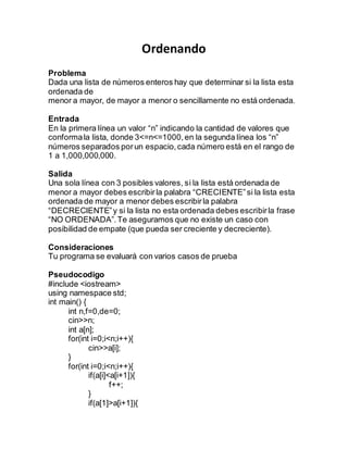 Ordenando
Problema
Dada una lista de números enteros hay que determinar si la lista esta
ordenada de
menor a mayor, de mayor a menor o sencillamente no está ordenada.
Entrada
En la primera línea un valor “n” indicando la cantidad de valores que
conformala lista, donde 3<=n<=1000,en la segunda línea los “n”
números separados porun espacio,cada número está en el rango de
1 a 1,000,000,000.
Salida
Una sola línea con 3 posibles valores, si la lista está ordenada de
menor a mayor debes escribirla palabra “CRECIENTE”si la lista esta
ordenada de mayor a menor debes escribirla palabra
“DECRECIENTE”y si la lista no esta ordenada debes escribirla frase
“NO ORDENADA”.Te aseguramos que no existe un caso con
posibilidad de empate (que pueda ser creciente y decreciente).
Consideraciones
Tu programa se evaluará con varios casos de prueba
Pseudocodigo
#include <iostream>
using namespace std;
int main() {
int n,f=0,de=0;
cin>>n;
int a[n];
for(int i=0;i<n;i++){
cin>>a[i];
}
for(int i=0;i<n;i++){
if(a[i]<a[i+1]){
f++;
}
if(a[1]>a[i+1]){
 