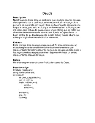 Deuda
Descripción
Nuestro amigo Cope tiene un problemapues le debe algunas cosas a
cierta persona con la cual no puede quedar mal, sin embargo dicha
persona es muy mala con Cope y trata de hacer que le pague más de
lo que le debe,para esto le dice que los intereses han subido y pone
mil cosas para cobrar de más pero del unico interes que se hablo fue
al momento de comenzar la transacción. Ayuda a Cope a llevar un
buen control de su deuda sabiendo cuanto debe y cuanto abona, se
sabe que originalmente se indico los intereses.
Entrada
En la primera línea tres números enteros I, N, M separados porun
espacio representando el interes acordado(número entero que
representael interes) inicialmente, número de cosas que debe Cope y
los pagos que hará respectivamente.Siguiente M líneas un entero
representando el pago de Cope.
Salida
Un entero representando como finaliza la cuenta de Cope.
Pseudocodigo
#include <iostream>
using namespace std;
int main (){
int i,n,m,c,a,g,suma=0;
cin>>i>>n>>m;
for(int i=0;i<m;i++){
cin>>c;
suma+=c;
}
a=n-suma;
g=a+i/n;
cout<<g;
 