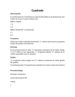 Cuadrado
Descripción.
A continuación te mostramos un giro de 90 grados a la derecha de una
matriz de 2 por 2 cuyos valores son:
Matriz original
1 2
3 4
Matriz Girada 90° a la derecha
3 1
4 2
Problema
Dada una matriz cuadrada de tamaño “n”,debes hacerque tu programa
la gire 90 grados a la derecha.
Entrada
En la primera línea el valor “n” indicando el tamaño de la matriz donde
1<=n<=1000, en los siguientes “n” renglones habrán “n” valores de la
matriz separados por un espacio.
Salida
“n” renglones cada renglón con "n" valores mostrando la matriz girada
90 grados.
ConsideracionesTuprogramase evaluará con varios casos de prueba.}
Pseudocodigo
#include <iostream>
using namespace std;
main()
{
 