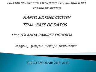 Lic.: YOLANDA RAMIREZ FIGUEROA
ALUMNA: MARINA GARCIA HERNANDEZ
CICLO ESCOLAR: 2012--2013
PLANTEL SULTEPEC CECYTEM
TEMA :BASE DE DATOS
 