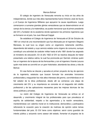 Marcos Bolívar
El colegio de ingeniero de Venezuela remonta su inicio en los años de
independencia, donde sus más altos representantes fueron Antonio José de Sucre
y el Cuerpo de Ingenieros Militares que apoyaron la causa republicana. Luego
comenzaron a sumarse grandes glorias venezolanas que se desenvolvieron en el
campo de la ciencia y la matemática, se puede mencionar que el primer presidente
del CIV y fundador de la academia donde egresaron los primeros ingenieros que
se formaron en el país, fue Juan Manuel Cajigal.
Se establece el Colegio de Ingenieros de Venezuela el 28 de Octubre de
1861 en virtud de una recomendación que fue efectuada por el ingeniero Olegario
Meneses, la cual tuvo su origen como un organismo netamente científico,
dependiente del estado y cuyo servicio estaba como órgano de consumo; aunque
constituyó una actividad de carácter militar hasta el año 1881 donde fue asignado
al ministerio de educación. En el año 1922 el CIV se reactiva después de haber
presentado una relativa calma, la cual fue promovida por Germán Jiménez quién
fue un ingeniero de la época de los ferrocarriles y con el ingeniero Vicente Lecuna
quién más tarde se convirtió en un gran historiador, abordando las obras y vida de
Bolívar.
En esa fecha se discute y aprueba el primer proyecto de ley de ejercicio
de la ingeniería, estatutos que buscan formular los aranceles honorarios
profesionales y resguardar los más altos intereses del gremio, convirtiéndose en el
fiel celador de la ética profesional, desde allí se comienza una etapa de
crecimiento del CIV y su importancia se concreta en el resguardo del crédito
profesional y de las aplicaciones necesarias para las mejoras técnicas de las
obras públicas y privadas.
La visión del Colegio de Ingenieros de Venezuela se enfoca en el
desarrollo y crecimiento integral de los profesionales para que prevalezca el
espíritu de solidaridad, respeto a los agremiados y la nación venezolana,
manteniéndose con valentía moral en lo institucional, democrático y participativo
reforzando la vocación para la creación de matrices de opinión sobre temas
fundamentales del país. El CIV tiene como objetivos: servir como guardián de
interés público y actuando como asesor del estado, fomentar el progreso de la
 