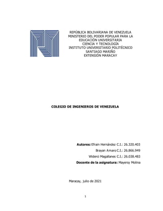 1
REPÚBLICA BOLIVARIANA DE VENEZUELA
MINISTERIO DEL PODER POPULAR PARA LA
EDUCACIÓN UNIVERSITARIA
CIENCIA Y TECNOLOGÍA
INSTITUTO UNIVERSITARIO POLITÉCNICO
SANTIAGO MARIÑO
EXTENSIÓN MARACAY
COLEGIO DE INGENIEROS DE VENEZUELA
Autores: Efrain Hernández C.I.: 26.320.403
Brayan Amaro C.I.: 26.866.949
Widerci Magallanes C.I.: 26.038.483
Docente de la asignatura: Mayersy Molina
Maracay, julio de 2021
 