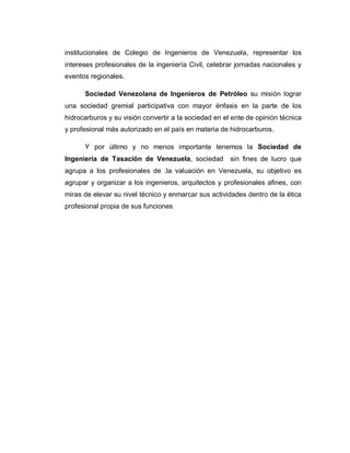 institucionales de Colegio de Ingenieros de Venezuela, representar los
intereses profesionales de la ingeniería Civil, celebrar jornadas nacionales y
eventos regionales.
Sociedad Venezolana de Ingenieros de Petróleo su misión lograr
una sociedad gremial participativa con mayor énfasis en la parte de los
hidrocarburos y su visión convertir a la sociedad en el ente de opinión técnica
y profesional más autorizado en el país en materia de hidrocarburos.
Y por último y no menos importante tenemos la Sociedad de
Ingeniería de Tasación de Venezuela, sociedad sin fines de lucro que
agrupa a los profesionales de .la valuación en Venezuela, su objetivo es
agrupar y organizar a los ingenieros, arquitectos y profesionales afines, con
miras de elevar su nivel técnico y enmarcar sus actividades dentro de la ética
profesional propia de sus funciones
 
