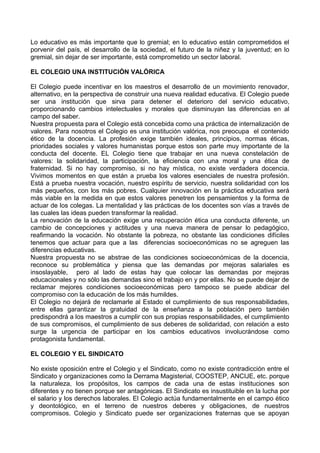 Lo educativo es más importante que lo gremial; en lo educativo están comprometidos el
porvenir del país, el desarrollo de la sociedad, el futuro de la niñez y la juventud; en lo
gremial, sin dejar de ser importante, está comprometido un sector laboral.
EL COLEGIO UNA INSTITUCIÓN VALÓRICA
El Colegio puede incentivar en los maestros el desarrollo de un movimiento renovador,
alternativo, en la perspectiva de construir una nueva realidad educativa. El Colegio puede
ser una institución que sirva para detener el deterioro del servicio educativo,
proporcionando cambios intelectuales y morales que disminuyan las diferencias en al
campo del saber.
Nuestra propuesta para el Colegio está concebida como una práctica de internalización de
valores. Para nosotros el Colegio es una institución valórica, nos preocupa el contenido
ético de la docencia. La profesión exige también ideales, principios, normas éticas,
prioridades sociales y valores humanistas porque estos son parte muy importante de la
conducta del docente. EL Colegio tiene que trabajar en una nueva constelación de
valores: la solidaridad, la participación, la eficiencia con una moral y una ética de
fraternidad. Si no hay compromiso, si no hay mística, no existe verdadera docencia.
Vivimos momentos en que están a prueba los valores esenciales de nuestra profesión.
Está a prueba nuestra vocación, nuestro espíritu de servicio, nuestra solidaridad con los
más pequeños, con los más pobres. Cualquier innovación en la práctica educativa será
más viable en la medida en que estos valores penetren los pensamientos y la forma de
actuar de los colegas. La mentalidad y las prácticas de los docentes son vías a través de
las cuales las ideas pueden transformar la realidad.
La renovación de la educación exige una recuperación ética una conducta diferente, un
cambio de concepciones y actitudes y una nueva manera de pensar lo pedagógico,
reafirmando la vocación. No obstante la pobreza, no obstante las condiciones difíciles
tenemos que actuar para que a las diferencias socioeconómicas no se agreguen las
diferencias educativas.
Nuestra propuesta no se abstrae de las condiciones socioeconómicas de la docencia,
reconoce su problemática y piensa que las demandas por mejoras salariales es
insoslayable, pero al lado de estas hay que colocar las demandas por mejoras
educacionales y no sólo las demandas sino el trabajo en y por ellas. No se puede dejar de
reclamar mejores condiciones socioeconómicas pero tampoco se puede abdicar del
compromiso con la educación de los más humildes.
El Colegio no dejará de reclamarle al Estado el cumplimiento de sus responsabilidades,
entre ellas garantizar la gratuidad de la enseñanza a la población pero también
predispondrá a los maestros a cumplir con sus propias responsabilidades, el cumplimiento
de sus compromisos, el cumplimiento de sus deberes de solidaridad, con relación a esto
surge la urgencia de participar en los cambios educativos involucrándose como
protagonista fundamental.
EL COLEGIO Y EL SINDICATO
No existe oposición entre el Colegio y el Sindicato, como no existe contradicción entre el
Sindicato y organizaciones como la Derrama Magisterial, COOSTEP, ANCIJE, etc. porque
la naturaleza, los propósitos, los campos de cada una de estas instituciones son
diferentes y no tienen porque ser antagónicas. El Sindicato es insustituible en la lucha por
el salario y los derechos laborales. El Colegio actúa fundamentalmente en el campo ético
y deontológico, en el terreno de nuestros deberes y obligaciones, de nuestros
compromisos. Colegio y Sindicato puede ser organizaciones fraternas que se apoyan

 