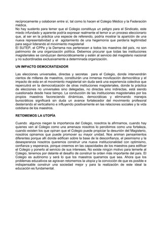 recíprocamente y colaboran entre sí, tal como lo hacen el Colegio Médico y la Federación
médica.
No hay sustento para temer que el Colegio constituya un peligro para el Sindicato, este
miedo infundado y aparente podría expresar realmente el temor a un proceso eleccionario
que, al ser en la práctica una especie de referendo, podría mostrar la aparición de una
nueva representatividad y el agotamiento de una hegemonía que perdería legitimidad
para seguir liderando el movimiento magisterial
El SUTEP, el CPPe y la Derrama nos pertenecen a todos los maestros del país, no son
patrimonio de una organización política. Debemos procurar que todas las instituciones
magisteriales se conduzcan democráticamente y estén al servicio del magisterio nacional
y no subordinadas exclusivamente a determinada organización.
UN IMPACTO DEMOCRATIZADOR
Las elecciones universales, directas y secretas para el Colegio, donde intervendrán
cientos de millares de maestros, constituirán una inmensa movilización democrática y el
impacto de esta en el movimiento magisterial sin duda será una experiencia colectiva que
repercutirá en la democratización de otras instituciones magisteriales, donde la práctica
de elecciones no universales sino delegadas, no directas sino indirectas, está siendo
cuestionada desde hace tiempo. La conducción de las instituciones magisteriales por los
propios maestros favoreciendo dinámicas, democráticas y eliminando manejos
burocráticos significará sin duda un avance fortalecedor del movimiento profesoral
desterrando el verticalismo e influyendo positivamente en las relaciones sociales y la vida
cotidiana de los maestros.
RETOMEMOS LA UTOPÍA
Cuando algunos niegan la importancia del Colegio, nosotros la afirmamos, cuando hay
quienes ven al Colegio como una amenaza nosotros lo percibimos como una fortaleza,
cuando existen los que opinan que el Colegio puede propiciar la desunión del Magisterio,
nosotros opinamos que puede promover su mayor unidad. Nos animan pensamientos
diferentes porque allí donde edifican sobre la base de la desconfianza, el pesimismo y la
desesperanza nosotros queremos construir una nueva institucionalidad con optimismo,
confianza y esperanza, porque creemos en las capacidades de los maestros para edificar
el Colegio y ponerlo al servicio de sus intereses. No existe ningún motivo para temerle al
Colegio, tenemos por delante el desafío de construir la orden más importante del país. El
Colegio es autónomo y será lo que los maestros queramos que sea. Ahora que los
problemas educativos se agravan retomemos la utopía y la convicción de que es posible e
indispensable construir una sociedad mejor y para la realización de este ideal la
educación es fundamental.

 