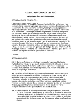 COLEGIO DE PSICÓLOGOS DEL PERÚ<br />                       CÓDIGO DE ÉTICA PROFESIONAL<br />DECLARACIÓN DE PRINCIPIOS:<br />LOS PSICÓLOGOS PERUANOS: Respetan la dignidad del ser humano y se<br />comprometen a preservar y proteger los derechos humanos. Buscan aumentar el<br />conocimiento del comportamiento humano y la comprensión que poseen los<br />individuos sobre ellos mismos y sobre otros, con miras a contribuir al bienestar<br />de la humanidad. Cuidan la privacidad e integridad de aquellos que requieren<br />sus servicios y de los que aceptan participar en proyectos de investigación<br />psicológica. Hacen uso de sus capacidades sólo para propósitos que sean<br />consistentes con estos valores y no permiten, con conocimiento de causa, su<br />uso erróneo o impropio. Son conscientes de la responsabilidad inherente al<br />ejercicio profesional con seres humanos y, por lo tanto, aceptan los deberes de<br />ser competentes y objetivos en la aplicación de sus conocimientos científicos,<br />así como de ejercer el máximo cuidado por los intereses de sus clientes, de sus<br />colegas y de la sociedad en general. El Código de Ética Profesional del Psicólogo Peruano contiene las consideraciones morales que deben ser acatadas y cumplidas durante el ejercicio de su profesión.<br />TÍTULO I:<br />RESPONSABILIDAD:<br />Art. 1.- Como profesional, el psicólogo reconoce la responsabilidad social<br />implicada en su trabajo, ya que puede afectar íntimamente a la vida de otros;<br />por ello, se mantiene alerta frente a situaciones o presiones personales,<br />sociales, institucionales, económicas o políticas, que puedan conducirlo a un<br />abuso de su prestigio o influencia.<br />Art. 2.- Como científico, el psicólogo dirige investigaciones allí donde su juicio<br />le indica que son necesarias y planifica toda investigación de manera que la<br />posibilidad de error en sus resultados sea mínima; proporciona amplia<br />información sobre las limitaciones de los datos e hipótesis, especialmente<br />cuando éstos pueden perjudicar a individuos o grupos específicos; publica<br />informes completos acerca de su trabajo, sin destacar jamás -sin explicación datos que puedan tergiversar la interpretación de los resultados y evita<br />cualquier clase de vínculos que interfieran con su objetividad.<br />Art. 3.- Como profesor, el psicólogo reconoce su obligación primaria de ayudar<br />          a otros a adquirir conocimientos y destrezas y a mantener elevados niveles académicos y profesionales. Su docencia se distingue por la más seria objetividad y calidad académica, evitando sobrevalorar la profesión,<br />reconociendo las limitaciones de las técnicas que utiliza, dosificando su difusión<br />para evitar que su uso sea aplicado a personas no idóneas.<br />Art. 4.- Como psicoterapeuta, el psicólogo reconoce que, en su actividad, debe<br /> buscar el desarrollo psicológico del cliente.<br />Art. 5.- Como funcionario en una organización, el psicólogo tiene la<br />responsabilidad de permanecer alerta y no aceptar presiones que puedan<br />distorsionar sus informes, e impedir el uso inapropiado de los mismos.<br />Art. 6.- Como docente de práctica profesional, el psicólogo proporciona<br />supervisión adecuada y oportuna a internos y estudiantes.<br />TÍTULO II<br />COMPETENCIA<br />Art. 7.- Los psicólogos comparten la responsabilidad de mantener normas<br />elevadas de competencia profesional, en resguardo del interés público y de la<br />profesión como un todo.<br />Art. 8.- Los psicólogos rechazan la práctica de la psicología por personas ajenas<br />a la profesión, denunciándolas ante la autoridad competente. Ayudan al público<br />a identificar a los psicólogos que puedan brindar servicios profesionales<br />confiables. Cuando un psicólogo o persona que se identifica a sí misma como<br />tal, viola normas éticas, los psicólogos tratan de rectificar la situación y, cuando<br />no es posible lograrlo, plantean el caso ante el Colegio de Psicólogos del Perú.<br />Art. 9.- El psicólogo reconoce los límites de su competencia y los alcances de<br />sus técnicas, y no ofrece servicios ni utiliza métodos que no cumplen las<br />normas profesionales establecidas en cada campo particular. Así mismo ayuda a<br />su cliente a obtener apoyo profesional en los aspectos que caen fuera de los<br />límites de su propia competencia.<br />Art. 10.- El psicólogo evita cualquier actividad en la que sus problemas<br />personales puedan menguar sus servicios profesionales o dañar a un cliente y,<br />si ya está comprometido en tal actividad, busca asistencia profesional<br />competente.<br />Art. 11.- El psicólogo reconoce las diferencias individuales referidas a edad,<br />sexo, posición socioeconómica y nivel cultural y, donde es necesario, obtiene<br />ejercitación, experiencia y consejo que aseguren un servicio o investigación<br />competentes relacionados con dichos individuos.<br />Art. 12.- El psicólogo debe estar constantemente actualizado tanto profesional<br />como científicamente en relación con los servicios que presta. Reconoce la<br />necesidad de educación continua y se mantiene alerta a nuevos<br />descubrimientos científicos y cambios sociales.<br />Art. 13.- Como docente, el psicólogo prepara el material didáctico en forma<br />cuidadosa, de manera que los conocimientos que imparta sean correctos,<br />actualizados y científicos; informa sobre los avances de investigación en puntos<br />aún no resueltos; alienta a sus colaboradores y alumnos para que contribuyan a<br />procurar soluciones. Así mismo se considera como miembro de un equipo<br />científico en el que deben primar el respeto y la lealtad mutuos, de manera que<br />cumpla en forma eficaz con los propósitos de la enseñanza e investigación.<br />Art. 14.- El psicólogo sólo presenta como evidencia de su calificación<br />profesional aquellos títulos reconocidos por el Colegio de Psicólogos del Perú.<br />TÍTULO III<br />NORMAS LEGALES Y MORALES<br />Art. 15.- Como profesional, el psicólogo se mantiene informado de las<br />disposiciones legales y vigentes referentes a su práctica profesional. Se<br />preocupa por la modificación de las leyes que puedan perjudicar al interés<br />público o a la profesión y se ocupa de promover una legislación que favorezca a<br />ambos.<br />Art. 16.- El psicólogo, como ciudadano, debe respetar las normas éticas y<br />jurídicas de la comunidad social en la que se desenvuelve.<br />Art. 17.- Como psicoterapeuta, el psicólogo deberá formarse de una manera<br />idónea para lograr que su actividad como tal se realice en condiciones óptimas,<br />en beneficio del cliente.<br />Art. 18.- Como funcionario, el psicólogo no aprueba prácticas inhumanas o<br />discriminatorias en función de raza, edad, sexo, religión o ideología, para<br />efectos de contratación, promoción o adiestramiento.<br />Art. 19.- Como investigador, el psicólogo se mantiene informado de la<br />reglamentación existente sobre la conducción de investigaciones con sujetos<br />humanos y animales.<br />TÍTULO IV<br />CONFIDENCIALIDAD<br />Art. 20.- El psicólogo está obligado a salvaguardar la información acerca de un<br />individuo o grupo, que fuere obtenida en el curso de su práctica, enseñanza o<br />investigación.<br />Art. 21.- La información recibida en ejercicio de la profesión se revela sólo<br />después de las más cuidadosas deliberaciones y cuando hay un peligro claro e<br />inminente para un individuo o la sociedad, y únicamente a profesionales<br />adecuados o a las autoridades públicas competentes.<br />Art. 22.- La información obtenida en relaciones de tipo clínico o consultivo, o los<br />datos de tipo evaluativo referentes a niños, estudiantes, empleados u otros<br />individuos, se discuten sólo con fines profesionales y con personas claramente<br />relacionadas con el caso. Los informes verbales y escritos deberán presentar<br />únicamente datos relacionados con los propósitos de la evaluación, realizando<br />todos los esfuerzos necesarios para evitar la indebida invasión del fuero íntimo<br />de las personas.<br />Art. 23.- Una comunicación profesional se muestra a quien le concierne sólo con<br />autorización expresa de quien la originó y de las personas involucradas. El<br />psicólogo se hace responsable de informar al cliente los límites del secreto.<br />Art. 24.- El psicólogo mantiene el secreto profesional en la preservación y<br />ordenamiento final de los informes confidenciales.<br />Art. 25.- Los materiales clínicos u otros materiales de casos se pueden usar en<br />la enseñanza y en publicaciones, pero sin revelar la identidad de las personas<br />involucradas.<br />Art. 26.- Sólo después de haber obtenido permiso explícito se publica la<br />identidad de los sujetos de investigación. Cuando los datos se publican sin<br />permiso de identificación, el psicólogo asume la responsabilidad de<br />salvaguardar adecuadamente sus fuentes.<br />TÍTULO V<br />DECLARACIONES PÚBLICAS<br />Art. 27.-         Una actitud científica y el debido respeto por los límites del<br />conocimiento actual caracterizan todas las declaraciones de los psicólogos que, directa o indirectamente, brindan información al público, evitando la exageración, el sensacionalismo, la superficialidad u otras formas de informaciones equivocadas.<br />Art. 28.-El psicólogo se atiene a normas profesionales antes que comerciales al<br />prestar y ofrecer sus servicios profesionales. Los anuncios de práctica    individual privada se limitan a una simple enunciación del nombre, grado o títulospertinentes más altos, número de matrícula, certificados de especialización,dirección, teléfono, horas de atención y una breve aclaración de los tipos de servicios que ofrece. Los anuncios de las instituciones pueden enumerar los nombres de los miembros del personal, con sus calificaciones. Concuerdan en los demás aspectos con las mismas normas de los anuncios individuales, asegurándose de evidenciar la verdadera índole de la organización.<br />Art. 29.-Los psicólogos o las instituciones pertinentes que anuncien servicios   profesionales no clínicos, pueden utilizar folletos que describan los servicios prestados, pero siempre que no sean evaluativos. Pueden enviarlos a profesionales, escuelas, firmas comerciales, instituciones gubernamentales u otras organizaciones similares.<br />Art. 30.-Es inaceptable que en un folleto se expongan quot;
testimonios de uarios<br />satisfechosquot;
. No puede aceptarse el ofrecimiento de un juicio libre sobre los servicios que presta el psicólogo, si sirve para tergiversar en cualquier sentido la índole o eficacia de los mismos. Las pretensiones de que un psicólogo tiene habilidades únicas o medios excepcionales, que no están al alcance de otros de la profesión, pueden hacerse sólo si la especial eficacia de estas habilidades o medios únicos han sido demostrados con pruebas científicamente aceptables.<br />Art. 31.-El psicólogo no debe permitir que un cliente tenga ideas exageradas<br />acerca de la eficacia de los servicios que presta. Las afirmaciones hechas ante los clientes en este sentido, no deben ir más allá de lo que el psicólogo estaría dispuesto a someter al análisis profesional.<br />Art. 32.- Al anunciar sus servicios profesionales, el psicólogo no se relaciona<br />   con organizaciones cuyo auspicio esté falsamente implicado.<br />Art. 33.-Al promover dinámicas de grupo o grupos de encuentro, el psicólogo<br />indicará claramente el propósito y la naturaleza de las experiencias a                            brindarse, especificando en forma apropiada el nivel educativo, de  adiestramiento y de experiencia en que se dan tales prácticas.<br />Art. 34.- El psicólogo que se dedique a la venta de material psicológico, deberá<br />presentar sus anuncios de manera profesional y científica. La publicidad      sobre los mismos deberá ser objetiva y científica y no meramente emocional y persuasiva.<br />Art. 35.- Las personas naturales o jurídicas que se dediquen a la fabricación,<br />publicación y venta de material psicológico, deberán obtener un permiso o<br />certificación del Colegio.<br />Art. 36.- Cuando se da información acerca de procedimiento y técnicas<br />psicológicas, debe cuidarse de indicar que deben ser empleados únicamente<br />por personas competentes para ello.<br />Art. 37.- Como profesor, el psicólogo impartirá información suficiente sobre el<br />curso que enseñe, particularmente en relación con la materia por tratar y los<br />criterios de evaluación respectivos. Los anuncios que realice sobre talleres,<br />seminarios y otros programas afines deberán especificar a que nivel están<br />dirigidos, así como los requisitos exigidos, los objetivos educativos y la<br />naturaleza del material por cubrir; e igualmente los niveles educativos y de<br />capacitación, y la experiencia de los psicólogos que presentan el programa,<br />incluyendo los costos para el alumno.<br />Art. 38.- Los anuncios públicos que soliciten sujetos de investigación deben<br />especificar claramente el tipo de servicios, los costos y otras obligaciones que<br />deben ser asumidas por los participantes de dicha investigación.<br />Art. 39.- El psicólogo que se compromete en actividades de radio o televisión no<br />participa como tal en avisos comerciales que recomienden la adquisición o uso<br />de un producto.<br />Art. 40.- El psicólogo debe cuidar que su nombre sólo aparezca en actos<br />públicos y en todo medio de difusión hablado o escrito con el máximo respeto<br />por su calidad profesional, por su propio prestigio y el de su profesión.<br />Art. 41.- El psicólogo que hace publicaciones relacionadas con su profesión<br />utilizando un pseudónimo, debe comunicar su identidad al Colegio de<br />Psicólogos del Perú.<br />TÍTULO VI<br />BIENESTAR DEL CLIENTE<br />Art. 42.- El psicólogo reconoce su posición de prestigio frente a sus clientes y,<br />por ello, evita hacer mal uso de la confianza depositada en él.<br />Art. 43.- Normalmente, el psicólogo no entra en relación profesional con<br />miembros de su propia familia, amigos íntimos, colaboradores cercanos u otros,<br />cuyo bienestar podría verse afectado por una relación de este tipo.<br />Art. 44.- El psicólogo informa con anticipación a su futuro cliente acerca de los<br />usos, quehaceres y circunstancias importantes de la relación potencial entre<br />ambos, ya que podrían influir en la decisión del cliente antes de entrar en esa<br />relación. Dichos usos, quehaceres y circunstancias importantes incluyen el<br />registro con grabadora de una entrevista, el empleo del material de la entrevista<br />con fines de capacitación y la observación de una entrevista por otras personas.<br />Art. 45.- Cuando el cliente no está capacitado para evaluar una situación, se<br />informa a la persona responsable del cliente acerca de las circunstancias que<br />pueden influir sobre la relación.<br />Art. 46.- El psicólogo que pide a un individuo que revele información personal<br />en el curso de entrevistas, tests o evaluaciones o que permite que se le revele<br />tal información, lo hace sólo después de estar seguro de que la persona<br />responsable tiene total conocimiento de los propósitos de la entrevista, el test o<br />la evaluación y de las maneras en que puede utilizarse la información.<br />Art. 47.- El psicólogo trata de terminar una relación clínica o consultiva cuando<br />está suficientemente en claro que el cliente no se beneficia con la misma.<br />Art. 48.- Cuando hay un conflicto entre profesionales, el psicólogo se preocupa<br />primordialmente por el bienestar de todo cliente involucrado y sólo<br />secundariamente por los intereses de su propio grupo profesional.<br />Art. 49.- En las organizaciones laborales, en la educación y en otras situaciones<br />en las que pueden surgir conflictos de intereses entre diversas partes, tales<br />como empresarios y trabajadores o entre el cliente y el empleador del<br />psicólogo, éste define la índole y dirección de sus responsabilidades e informa<br />al respecto a todos los interesados.<br />Art. 50.- En los casos en que debe remitir a un paciente, la responsabilidad del<br />psicólogo continúa hasta que el otro profesional, o sea, él recibiente, asume la<br />responsabilidad, o hasta que la relación con el psicólogo que hiciera la remisión<br />termine por mutuo acuerdo. En los casos en que el cliente rechaza la remisión,<br />el psicólogo evalúa cuidadosamente el posible daño para el cliente, para sí<br />mismo y para su profesión que se puede derivar si la relación continúa.<br />Art. 51.- Debe asegurarse un ambiente apropiado para la labor profesional, a fin<br />de proteger tanto al cliente como al psicólogo contra daños reales o atribuibles<br />que puedan originar censuras a la profesión.<br />TÍTULO VII<br />UTILIZACIÓN DE TÉCNICAS DE DIAGNÓSTICO<br />Art. 52.- El cliente tiene el derecho de recibir, y el psicólogo el deber de explicar<br />la naturaleza y propósito de la evaluación psicológica, y de dar los resultados de<br />ésta en un lenguaje que el cliente pueda comprender, a menos que exista una<br />excepción explícita previamente acordada, como es el caso de ambientes<br />escolares y empresariales.<br />Art. 53.- El psicólogo debe demostrar que la validez de los programas y<br />procedimientos usados para la interpretación de pruebas psicológicas (tests) se<br />basa en evidencia apropiada.<br />Art. 54.- El psicólogo que tiene la responsabilidad de tomar decisiones sobre<br />individuos, basándose en resultados de pruebas psicológicas (tests), tiene una<br />adecuada comprensión de los problemas de medición, validez y confiabilidad.<br />Art. 55.- El uso y la elaboración de pruebas psicológicas (tests), exámenes,<br />diagnósticos e informes psicológicos es privativo del psicólogo y no de otro<br />profesional.<br />Art. 56.- Al informar sobre los resultados, el psicólogo debe indicar cualquier<br />reserva relacionada con la validez o confiabilidad que resulte de la evaluación o<br />de la inadecuación de las normas de la evaluación para la persona evaluada.<br />Art. 57.- El psicólogo se asegura de que los resultados de la evaluación y su<br />interpretación no sean mal usados por terceros.<br />Art. 58.- El psicólogo acepta la responsabilidad de remover del archivo del<br />cliente información sobre puntajes que estén obsoletos, a fin de que no sea<br />utilizada en desmedro de la persona evaluada.<br />Art. 59.- Los puntajes, así como los materiales de evaluación, se ofrecen sólo a<br />las personas calificadas para interpretarlos y usarlos adecuadamente.<br />Art. 60.- Los resultados de la evaluación, u otros datos de apreciación utilizados<br />para evaluar o clasificar, se comunican a los empleadores, parientes u otras<br />personas apropiadas, de tal manera que se eviten las malas interpretaciones o<br />su uso inadecuado. La comunicación sobre el resultado de una evaluación debe<br />darse, de preferencia, en forma de interpretación de dicho resultado y no forma<br />de puntajes.<br />Art. 61.- El psicólogo es responsable del control de las pruebas psicológicas<br />(tests) y otros procedimientos utilizados con fines de instrucción, cuando su<br />valor pueda ser dañado por revelarse al público general sus contenidos<br />específicos o los principios subyacentes.<br />Art. 62.- Los ítems de muestra, construidos para que se asemejen a<br />determinados tests, pueden reproducirse en artículos de divulgación, pero los<br />tests computables y los ítems reales no se reproducen, excepto en<br />publicaciones profesionales.<br />Art. 63.- Las pruebas psicológicas y otros medios de evaluación, cuyo valor<br />depende, en parte, del desconocimiento del sujeto, no se reproducen ni<br />describen en publicaciones populares de modo que puedan anular las técnicas.<br />El acceso a estos medios deberá limitarse a personas con intereses<br />profesionales que salvaguarden su uso.<br />Art. 64.- Las pruebas psicológicas se ofrecen para su publicación comercial<br />únicamente a los editores que las presentan en forma profesional y que las<br />distribuyen sólo a usuarios idóneos.<br />Art. 65.- Un manual sobre un test, un libro técnico u otro informe adecuado<br />sobre el mismo, describe el método de construcción y estandarizado del test y<br />sintetiza los estudios de validación. En el manual se especifican las poblaciones<br />para las que ha sido formulado el test y los propósitos en que puede ser útil.<br />También se fijan claramente las limitaciones así como su posible validez,<br />cuando las investigaciones escasean o son incompletas. En particular, el manual<br />previene acerca de posibles interpretaciones sin respaldo suficiente, e indica el<br />nivel de los conocimientos requeridos para una interpretación correcta del test y<br />sus resultados.<br />TÍTULO VIII<br />EL INFORME PSICOLÓGICO<br />Art. 66.- El informe psicológico debe tomar en cuenta y responder<br />específicamente al motivo por el cual se llevó a cabo.<br />Art. 67.- El informe psicológico debe ser redactado de acuerdo con los<br />principios vigentes aceptados por la comunidad psicológica. Será firmado por el<br />psicólogo que lo elaboró, quien incluirá también el número de su matrícula de<br />colegiación.<br />Art. 68.- Los informes laborales y las recomendaciones basadas en datos de la<br />información psicológica, no deben recargarse con análisis detallados de rasgos<br />de personalidad, tales como los que se podrían elaborar sólo después de<br />entrevistas intensivas con el sujeto. Tampoco darán recomendaciones<br />específicas respecto al empleo o colocación del sujeto, ya que el psicólogo no<br />debe interferir labores que competen a la administración empresarial,<br />señaladamente en el caso de los métodos de reclutamiento.<br />TÍTULO IX<br />RELACIONES PROFESIONALES<br />Art. 69.- El psicólogo no ofrece sus servicios profesionales a una persona que<br />recibe atención psicológica de otro profesional, excepto por acuerdo con su<br />colega o cuando haya terminado la relación del cliente con el otro profesional.<br />Art. 70.- Los psicólogos que trabajan juntos o asociados deben informar al<br />cliente acerca de dicha vinculación. En igual forma deberán actuar los<br />psicólogos que trabajan como empleados de otros psicólogos.<br />Art. 71.- El psicólogo tiene una clara comprensión de las áreas que competen a<br />profesionales afines. La ausencia de relaciones formales con otros profesionales<br />no lo releva de la responsabilidad de obtener la asistencia complementaria o<br />alternativa requerida por sus clientes.<br />Art. 72.- El psicólogo reconoce las tradiciones y prácticas de otros grupos<br />profesionales y coopera ampliamente con los miembros de dichos grupos.<br />Art. 73.- El psicólogo que emplea o supervisa a otros colegas o a internos de<br />psicología, acepta la obligación de contribuir a su desarrollo profesional,<br />proveyendo condiciones de trabajo adecuado, consultas y oportunidades de<br />adquirir experiencias.<br />Art 74.- Cuando un psicólogo se ve imposibilitado por razones ajenas a su<br />voluntad de atender a sus clientes privados y su condición económica es difícil,<br />es deber moral de sus colegas y amigos reemplazarle en la atención a esos<br />clientes y entregarle los honorarios recibidos.<br />Art. 75.- Cuando un psicólogo abandona a su cliente por motivos no<br />profesionales ni de fuerza mayor, los colegas que reciban a los pacientes que<br />los soliciten podrán atenderlos por tiempo indefinido, sin que exista obligación<br />de reenviarlos al consultorio del primero.<br />Art. 76.- Los psicólogos se deben respeto mutuo, evitando las expresiones o<br />críticas que puedan herir la reputación moral o científica de cada uno. Dichas<br />expresiones o críticas, en último término, perjudican al buen nombre de la<br />profesión.<br />TÍTULO X<br />RELACIÓN CON INSTITUCIONES<br />Art. 77.- Toda asociación psicológica, en cuyo Estatuto o Reglamento existan<br />disposiciones sobre el comportamiento ético de los asociados, deberá enviar el<br />texto de estas al Consejo Directivo Nacional correspondiente, para que<br />determinen si están en concordancia con la Ley, Estatuto, Reglamento y Código<br />de Ética del Colegio. El Consejo formulará las observaciones y la institución<br />deberá conformar su Reglamento en consecuencia.<br />Art. 78.- Toda institución que confronte un problema interno de ética para el<br />cual requiera una opinión autorizada, podrá presentarlo a la consideración del<br />Consejo Directivo Nacional en calidad de consulta.<br />TÍTULO XI<br />ACTIVIDADES DE INVESTIGACIÓN<br />Art. 79.- Al diseñar una investigación, el profesional asume la responsabilidad<br />de realizar una evaluación cuidadosa de su aceptabilidad ética. En la medida en<br />que esta evaluación sugiera un compromiso con algunos de los principios<br />éticos, el investigador tiene obligación de buscar consejo ético y de<br />salvaguardar los derechos humanos de los participantes.<br />Art. 80.- La responsabilidad por el establecimiento y mantenimiento de prácticas<br />éticas en la investigación descansa siempre en el investigador mismo. Esta<br />responsabilidad abarca el tratamiento dado por los colaboradores, asistentes,<br />estudiantes y, empleados todos los cuales asumen iguales responsabilidades<br />paralelas.<br />Art. 81.- El investigador debe informar al participante de todas las<br />características de la investigación que puedan influir en su decisión de<br />participar, y de explicar otros aspectos de la investigación sobre los que<br />pregunte el participante. El no revelar aquello que es pertinente añade peso a la<br />responsabilidad del investigador, pues tiene obligación de proteger el bienestar<br />y dignidad del participante.<br />Art. 82.- La apertura y honestidad son características esenciales de la relación<br />entre el investigador y el sujeto de investigación. Cuando los requerimientos<br />metodológicos de un estudio exigen retener información, el investigador debe<br />asegurarse de que el participante comprenda los motivos para este acto y tener<br />justificaciones suficientes para los procedimientos empleados.<br />Art. 83.- El investigador debe respetar la libertad del individuo para declinar su<br />participación o para que se retire de la investigación. La obligación de proteger<br />esta libertad presupone constante vigilancia, señalamente cuando el<br />Investigador está en una posición de prestigio sobre el participante, como<br />sucede, por ejemplo, cuando este último es un estudiante, cliente, empleado o<br />quienquiera que esté en una relación interpersonal con el investigador.<br />Art. 84.- Una investigación éticamente aceptable comienza con el<br />establecimiento de un acuerdo claro y justo entre el investigador y el<br />participante. Se especificarán con claridad las responsabilidades de cada uno. El<br />investigador tiene la obligación de honrar todas las promesas y compromisos en<br />el acuerdo.<br />Art. 85.- Después de recoger los datos, el investigador proporciona al<br />participante información sobre la naturaleza del estudio, a fin de aclarar<br />cualquier malentendido que pueda haber surgido. En los casos en que los<br />valores científicos o humanos justifican retener información, el investigador<br />adquiere una especial responsabilidad de evitar consecuencias perjudiciales<br />para el participante.<br />Art. 86.- El investigador considera seriamente la posibilidad de que se<br />produzcan efectos negativos posteriores y los elude o elimina tan pronto como<br />se lo permita el plan del experimento.<br />Art. 87.- La información obtenida sobre los participantes de una investigación<br />durante el curso de la misma es confidencial, a menos que haya habido un<br />acuerdo contrario previo. Cuando exista la posibilidad de que terceros tengan<br />acceso a dicha información, esta posibilidad, así como las medidas para<br />proteger la confidencialidad, deben ser explicadas a los participantes como<br />parte del proceso para obtener el consentimiento de estos últimos.<br />TÍTULO XII<br />PROPIEDAD INTELECTUAL<br />Art. 88.- El psicólogo tiene derecho de propiedad intelectual sobre todo<br />documento que elabore sobre la base de sus conocimientos profesionales.<br />Art. 89.- Los materiales que prepara un psicólogo como parte de su trabajo<br />regular bajo la dirección específica de su organización, son propiedad de la<br />misma, pero el psicólogo tiene el derecho de propiedad intelectual.<br />Art. 90.- Los trabajos científicos presentados en congresos, jornadas, simposio,<br />conversatorios, etc. o los publicados en revistas científicas y profesionales son<br />propiedad intelectual del autor.<br />Art.91.- El material que resulte incidentalmente de la actividad patrocinada por<br />cualquier institución, y por la cual el psicólogo asuma responsabilidad<br />individual, es publicado con deslinde de toda responsabilidad por parte de la<br />institución que lo patrocina.<br />Art. 92.- El derecho de propiedad intelectual de trabajos de investigación en<br />equipo pertenece, en primer lugar, al psicólogo qua ha programado la labor y<br />trabajado activamente en su desarrollo; por ello, su nombre irá en primer lugar;<br />y en segundo, tercer, etc., lugar, a los coautores en orden decreciente de grado<br />de colaboración.<br />Art. 93.- Todo psicólogo está obligado a comunicar y discutir sus experiencias,<br />el producto de su investigación y, en general, su producción científica, dentro<br />del ámbito de las instituciones correspondientes a su campo de acción y de<br />solicitar la publicación de sus trabajos en revistas de su especialidad<br />profesional. Toda discrepancia deber ser discutida en estos ámbitos, evitando<br />que su difusión al público pueda provocar errores de interpretación, confusión<br />de ideas o desconfianza.<br />Art. 94.- La difusión al público de hechos científicos debidamente sancionados,<br />debe ser cuidadosa, de tal manera que no pueda ser interpretada como un<br />deseo de exhibicionismo personal y sólo se transmitirá al público por<br />intermedio de las instituciones psicológicas.<br />Art. 95.- Las contribuciones menores de carácter profesional y no profesional a<br />un trabajo de investigación en equipo, son reconocidas como pie de página o en<br />una declaración introductoria. Los reconocimientos del material publicado y no<br />publicado que hayan tenido influencia directa en la investigación o publicación<br />se harán mediante citas específicas.<br />Art. 96.- Un psicólogo que recopila el material de otros para su publicación,<br />debe incluir el nombre del grupo originador, si lo hubiere, y con su propio<br />nombre como editor. Todos los contribuyentes deben ser también reconocidos<br />y mencionados.<br />TÍTULO XIII<br />NOMBRAMIENTOS, PROMOCIONES Y CONCURSOS<br />Art. 97.- La ley confía al Colegio de Psicólogos del Perú, el estudio y la<br />formulación de normas y procedimientos legales relacionados con los<br />concursos, nombramientos y designaciones de carácter psicológico, a fin de que<br />dichas normas y procedimientos se ajusten a las disposiciones del presente<br />Código.<br />Art. 98.- Será motivo de investigación y sanción el hecho de que una persona no<br />apta para el ejercicio legal de la profesión pueda obtener un nombramiento a<br />través de esos procedimientos.<br />Art. 99.- Es deber de todas las instituciones, oficiales o privadas, cubrir sus<br />plazas por estricto concurso, sujeto a las disposiciones legales vigentes en el<br />momento.<br />Art. 100.- Todos los psicólogos matriculados en el Colegio tienen los mismos<br />derechos y deberes. Constituye grave falta contra la ética y la libertad de trabajo<br />restringir el derecho de concursar por intereses de grupo o individuo.<br />Art. 101.- Los documentos presentados por el psicólogo en los concursos deben<br />ser auténticos. Cualquier adulteración u omisión será denunciada al Consejo<br />Directivo Regional y, de ser necesario, elevada al Consejo Directivo Nacional<br />para la aplicación de sanciones.<br />Art. 102.- Constituye actos reñidos con la ética profesional, tratar de obtener<br />ventajas en concursos para cargos por medios ilícitos, tales como las<br />recomendaciones de orden político o social, la presión por autoridades,<br />instituciones o personas, la usurpación de pruebas o cualquier acto delictuoso<br />para reconocer previamente el cuestionario, etc.<br />Art. 103.- Son condiciones imperativas de todos los miembros del Jurado: la<br />observancia de estricta imparcialidad, el cumplimiento fiel del Reglamento y la<br />adopción de todas precauciones necesarias para garantizar igualdad en el trato<br />a todos los concursantes.<br />Art. 104.- Si algún concursante considera vulnerados sus derechos por vicios<br />procésales u otras causas que impliquen nulidad, puede solicitar en el término<br />de los próximos ocho días útiles la revisión comparada de su documento con la<br />de sus competidores. Sin embargo, el abuso de este derecho constituye un<br />atentado contra la ética y podrá ser causal de sanción.<br />TÍTULO XIV<br />HONORARIOS<br />Art. 105.- En el ejercicio profesional libre, el psicólogo fijará el monto de sus<br />honorarios, teniendo en cuenta su derecho a recibir una compensación que<br />contribuya equitativamente a su mantenimiento decoroso, a su permanente y<br />progresiva capacitación científica y al sostenimiento de su hogar.<br />Art. 106- Los honorarios ostensiblemente exagerados con fines de lucro, así<br />como los indiscriminadamente reducidos, con propósitos de captación de<br />clientela o de competencia de tipo comercial, son antagónicos con la<br />honestidad, el sentido humano de la profesión y la eficiencia del trabajo<br />psicológico.<br />Art. 107.- Al fijar honorarios profesionales, el psicólogo considera<br />cuidadosamente tanto la capacidad del cliente para afrontar el gravamen<br />financiero como los honorarios fijados por otros profesionales que realizan<br />trabajos comparables. El psicólogo está dispuesto a destinar una parte de sus<br />servicios a trabajos por los cuales reciba escasa o ninguna retribución<br />financiera.<br />Art. 108.- El psicólogo no da ni recibe ninguna comisión o descuento, ni otra<br />forma de remuneración, por la remisión de clientes necesitados de servicios<br />profesionales.<br />Art. 109.- El psicólogo no utiliza su relación con sus clientes para promover en<br />su beneficio personal o en el de una institución, acciones comerciales de ningún<br />tipo.<br />TÍTULO XV<br />HORARIOS<br />Art. 110.- El psicólogo de libre ejercicio debe fijar a su voluntad el horario de<br />atención a sus clientes, respetándolo en consideración a ellos.<br />TÍTULO XVI<br />ELECCIONES<br />Art. 111.- Formula normal, dentro de la naturaleza del Colegio, es la de que los<br />electores buscan y presentan un candidato y que éste acepta el compromiso de<br />honor y responsabilidad que se le ofrece. La fórmula contraria, esto es, que el<br />candidato se ofrezca y busque el compromiso de los electores, es contraria a las<br />normas éticas.<br />Art. 112.- Consecuentemente, todo tipo de propaganda o publicidad dirigida<br />por los propios candidatos para exhibir sus méritos, en la forma que es usual en<br />las organizaciones políticas, no está de acuerdo con las normas éticas del<br />gremio.<br />TÍTULO XVII<br />OBLIGACIONES PECUNIARIAS<br />Art. 113.- El pago de las obligaciones pecuniarias que el Colegio establezca<br />constituye obligación legal y moral para los colegiados. El incumplimiento de<br />esto será motivo de proceso disciplinario a nivel del Consejo Directivo Regional<br />respectivo. Al efecto, se tendrán en cuenta las circunstancias especiales de cada<br />caso. Las resoluciones serán comunicadas al Consejo Directivo Nacional para<br />efecto de la anotación en los antecedentes.<br />TÍTULO XVIII<br />AUSENTISMO<br />Art. 114.- a) El ausentismo injustificado a las sesiones de los organismos del<br />Colegio de Psicólogos del Perú, así como el incumplimiento de las comisiones o<br />encargos dados por acuerdo de los organismos directivos del Colegio, son<br />calificables de negligencia. b) La ausencia injustificada a cuatro sesiones o<br />reuniones será considerada como abandono de cargo y el causante quedará<br />separado de dicho cargo.<br />Art. 115.- En caso de existir un impedimento justificado para asistir a las<br />sesiones o cumplir una comisión o encargo del Colegio, el designado deberá<br />excusarse oportunamente por escrito.<br />TÍTULO XIX<br />EJERCICIO PROFESIONAL<br />Art. 116.- Además de las condiciones generales que establecen las leyes para el<br />ejercicio de la profesión de Psicólogo, existe el mandato expreso del Decreto<br />Ley num. 23019 coordinado con el Decreto Supremo num. 018-80-PM que exige<br />el requisito de la colegiación para desarrollar cualquier actividad profesional en<br />el campo clínico, educativo, social, laboral, docente, de investigación y toda otra<br />que requiera la posesión del título de psicólogo.<br />Art. 117.- La presentación de documentación incompleta o adulterada, así como<br />el empleo de recursos irregulares para obtener el título profesional o la<br />revalidación de un título extranjero, constituye grave falta contra la ética<br />profesional, sin perjuicio a la investigación y sanciones penales que<br />correspondan por ejercicio ilegal de la profesión.<br />Art. 118.- Además del comportamiento ético dentro de la actividad profesional,<br />el psicólogo tiene el deber de conducirse en igual forma en todos los actos de<br />su vida.<br />Art. 119.- Los organismos del Colegio no aceptarán ni tramitarán acción por<br />hechos que se refieran exclusivamente a la vida privada del psicólogo, salvo en<br />los casos en que, por circunstancias extraordinarias, estos hechos hayan<br />interesado a la opinión pública, causando agravio a la sociedad y, en<br />consecuencia, lesionando el honor y prestigio de la profesión.<br />Art. 120.- Constituye grave infracción del Código de Ética Profesional y será<br />sancionado conforme a las correspondientes disposiciones del Reglamento<br />interno y el Estatuto del Colegio de Psicólogos del Perú, sin perjuicio de las<br />sanciones penales por ejercicio ilegal de la profesión: a) Quienes ostenten un<br />título de psicólogo expedido por una universidad extranjera, toda vez que no<br />esté revalidado por una universidad peruana que tenga Facultad o Escuela de<br />Psicología o no se haya registrado en la forma establecida para los títulos<br />provenientes de países con quienes existen tratados específicos de intercambio<br />profesional; b) Todo psicólogo con título legal, no matriculado en el Colegio de<br />Psicólogos del Perú; c) Toda persona que ejerza funciones o actividades de<br />psicólogo sin tener el título correspondiente, aunque posea títulos o grados de<br />otra profesión; d) Toda persona que, sin tener título alguno, ejerza funciones o<br />actividades de psicólogo.<br />