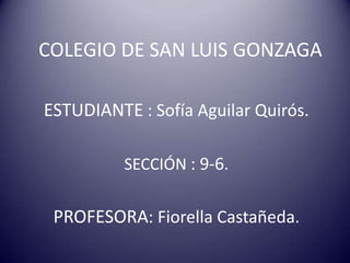 COLEGIO DE SAN LUIS GONZAGA

ESTUDIANTE : Sofía Aguilar Quirós.

          SECCIÓN : 9-6.


 PROFESORA: Fiorella Castañeda.
 