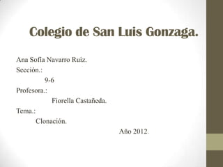 Colegio de San Luis Gonzaga.
Ana Sofía Navarro Ruiz.
Sección.:
          9-6
Profesora.:
            Fiorella Castañeda.
Tema.:
       Clonación.
                                  Año 2012.
 