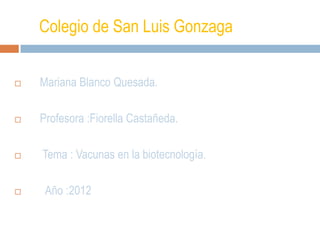 Colegio de San Luis Gonzaga


   Mariana Blanco Quesada.

   Profesora :Fiorella Castañeda.

   Tema : Vacunas en la biotecnología.

    Año :2012
 