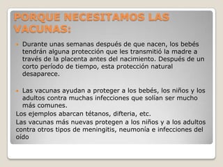 PORQUE NECESITAMOS LAS
VACUNAS:
   Durante unas semanas después de que nacen, los bebés
    tendrán alguna protección que les transmitió la madre a
    través de la placenta antes del nacimiento. Después de un
    corto período de tiempo, esta protección natural
    desaparece.

 Las vacunas ayudan a proteger a los bebés, los niños y los
  adultos contra muchas infecciones que solían ser mucho
  más comunes.
Los ejemplos abarcan tétanos, difteria, etc.
Las vacunas más nuevas protegen a los niños y a los adultos
contra otros tipos de meningitis, neumonía e infecciones del
oído
 
