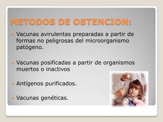METODOS DE OBTENCION:
   Vacunas avirulentas preparadas a partir de
    formas no peligrosas del microorganismo
    patógeno.

   Vacunas posificadas a partir de organismos
    muertos o inactivos

   Antígenos purificados.

   Vacunas genéticas.
 