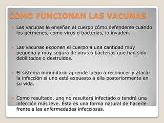 COMO FUNCIONAN LAS VACUNAS
   Las vacunas le enseñan al cuerpo cómo defenderse cuando
    los gérmenes, como virus o bacterias, lo invaden.


   Las vacunas exponen el cuerpo a una cantidad muy
    pequeña y muy segura de virus o bacterias que han sido
    debilitados o destruidos.


   El sistema inmunitario aprende luego a reconocer y atacar
    la infección si uno está expuesto a ella posteriormente en
    su vida.


   Como resultado, uno no resultará infectado o tendrá una
    infección más leve. Ésta es una forma natural de hacerle
    frente a las enfermedades infecciosas.
 