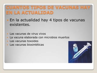 CUANTOS TIPOS DE VACUNAS HAY
EN LA ACTUALIDAD
   En la actualidad hay 4 tipos de vacunas
    existentes.

   Las vacunas de virus vivos
   La vacuna elaborada con microbios muertos
   Las vacunas toxoides
   Las vacunas biosintéticas
 