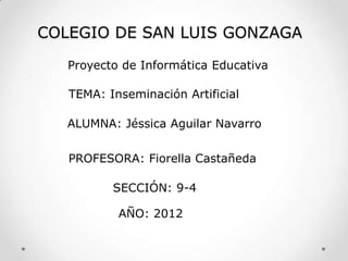 COLEGIO DE SAN LUIS GONZAGA

   Proyecto de Informática Educativa

   TEMA: Inseminación Artificial

   ALUMNA: Jéssica Aguilar Navarro


   PROFESORA: Fiorella Castañeda

          SECCIÓN: 9-4

           AÑO: 2012
 