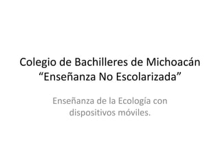 Colegio de Bachilleres de Michoacán
“Enseñanza No Escolarizada”
Enseñanza de la Ecología con
dispositivos móviles.
 