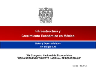 Infraestructura y
   Crecimiento Económico en México

             Retos y Oportunidades
                 en el Siglo XXI


      XIX Congreso Nacional de Economistas
“HACIA UN NUEVO PROYECTO NACIONAL DE DESARROLLO”


                                             Marzo de 2012
 