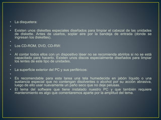 • La disquetera: 
• 
• Existen unos diskettes especiales diseñados para limpiar el cabezal de las unidades 
de diskette. Antes de usarlos, soplar aire por la bandeja de entrada (donde se 
ingresan los diskettes). 
• 
• Los CD-ROM, DVD, CD-RW: 
• 
• Al contar todos ellos con un dispositivo láser no se recomienda abrirlos si no se está 
capacitado para hacerlo. Existen unos discos especialmente diseñados para limpiar 
los lentes de este tipo de unidades. 
• 
• La superficie exterior del PC y sus periféricos: 
• 
• Es recomendable para esta tarea una tela humedecida en jabón líquido o una 
sustancia especial que no contengan disolventes o alcohol por su acción abrasiva, 
luego de ello usar nuevamente un paño seco que no deje pelusas. 
• El tema del software que tiene instalado nuestro PC y que también requiere 
mantenimiento es algo que comentaremos aparte por la amplitud del tema. 
 