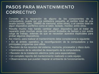 • Consiste en la reparación de alguno de los componentes de la 
computadora, puede ser una soldadura pequeña, el cambio total de una 
tarjeta (sonido, video, SIMMS de memoria, entre otras), o el cambio total de 
algún dispositivo periférico como el ratón, teclado, monitor, entre otros. 
• Resulta mucho más barato cambiar algún dispositivo que el tratar de 
repararlo pues muchas veces nos vemos limitados de tiempo y con sobre 
carga de trabajo, además de que se necesitan aparatos especiales para 
probar algunos dispositivos. 
• Así mismo, para realizar el mantenimiento debe considerarse lo siguiente: 
• • En el ámbito operativo, la reconfiguración de la computadora y los 
principales programas que utiliza. 
• • Revisión de los recursos del sistema, memoria, procesador y disco duro. 
• • Optimización de la velocidad de desempeño de la computadora. 
• • Revisión de la instalación eléctrica (sólo para especialistas). 
• • Un completo reporte del mantenimiento realizado a cada equipo. 
• • Observaciones que puedan mejorar el ambiente de funcionamiento. 
• 
 