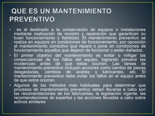 • es el destinado a la conservación de equipos o instalaciones 
mediante realización de revisión y reparación que garanticen su 
buen funcionamiento y fiabilidad. El mantenimiento preventivo se 
realiza en equipos en condiciones de funcionamiento, por oposición 
al mantenimiento correctivo que repara o pone en condiciones de 
funcionamiento aquellos que dejaron de funcionar o están dañados. 
• El primer objetivo del mantenimiento es evitar o mitigar las 
consecuencias de los fallos del equipo, logrando prevenir las 
incidencias antes de que estas ocurran. Las tareas de 
mantenimiento preventivo incluyen acciones como cambio de piezas 
desgastadas, cambios de aceites y lubricantes, etc. El 
mantenimiento preventivo debe evitar los fallos en el equipo antes 
de que estos ocurran. 
• Algunos de los métodos más habituales para determinar que 
procesos de mantenimiento preventivo deben llevarse a cabo son 
las recomendaciones de los fabricantes, la legislación vigente, las 
recomendaciones de expertos y las acciones llevadas a cabo sobre 
activos similares 
 