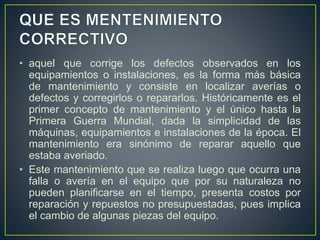 • aquel que corrige los defectos observados en los 
equipamientos o instalaciones, es la forma más básica 
de mantenimiento y consiste en localizar averías o 
defectos y corregirlos o repararlos. Históricamente es el 
primer concepto de mantenimiento y el único hasta la 
Primera Guerra Mundial, dada la simplicidad de las 
máquinas, equipamientos e instalaciones de la época. El 
mantenimiento era sinónimo de reparar aquello que 
estaba averiado. 
• Este mantenimiento que se realiza luego que ocurra una 
falla o avería en el equipo que por su naturaleza no 
pueden planificarse en el tiempo, presenta costos por 
reparación y repuestos no presupuestadas, pues implica 
el cambio de algunas piezas del equipo. 
 