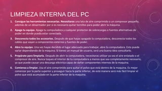 LIMPIEZA INTERNA DEL PC 
1. Consigue las herramientas necesarias. Necesitaras una lata de aire comprimido o un compresor pequeño, 
además de un desarmador por si es necesario quitar tornillos para poder abrir la máquina. 
2. Apaga tu equipo. Apaga tu computadora y cualquier protector de sobrecargas o fuentes alternativas de 
poder en donde pueda estar conectada. 
3. Desconecta todos los accesorios. Después de que hayas apagado la computadora, desconecta todos los 
cables que vayan a componentes externos y fuentes de poder. 
4. Abre tu equipo. Una vez hayas decidido el lugar adecuado para trabajar, abre tu computadora. Esto puede 
variar dependiendo de la maquina. Si tienes un manual de usuario, será una buena idea consultarlo. 
5. Prepárate para limpiarla. Después de abrir la computadora, necesitaras utilizar ya sea el aire enlatado o el 
compresor de aire. Nunca toques el interior de tu computadora a menos que sea completamente necesario, 
ya que puede causar una descarga eléctrica capaz de dañar componentes internos de la maquina. 
6. Comienza a limpiar. Usa el aire comprimido para quitar el polvo que está dentro de la maquina. Es mejor 
comenzar por la parte superior y proseguir hacia la parte inferior, de está manera será más fácil limpiar el 
polvo que está acumulado en la parte inferior de la maquina. 
 