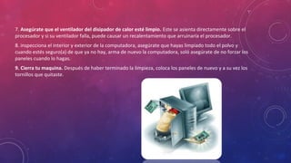 7. Asegúrate que el ventilador del disipador de calor esté limpio. Este se asienta directamente sobre el 
procesador y si su ventilador falla, puede causar un recalentamiento que arruinaría el procesador. 
8. inspecciona el interior y exterior de la computadora, asegúrate que hayas limpiado todo el polvo y 
cuando estés seguro(a) de que ya no hay, arma de nuevo la computadora, soló asegúrate de no forzar los 
paneles cuando lo hagas. 
9. Cierra tu maquina. Después de haber terminado la limpieza, coloca los paneles de nuevo y a su vez los 
tornillos que quitaste. 
 