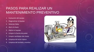 PASOS PARA REALIZAR UN 
MANTENIMIENTO PREVENTIVO 
1. Evaluación del equipo 
2. Diagnosticar el equipo 
3. Detectar fallas 
4. Abrir el chasis 
5. Aspirar el equipo 
6. Limpiar la fuente de poder 
7. Limpiar ventilador del chasis 
8. Limpieza de lector tópico 
9. Limpieza del teclado y monitor 
 