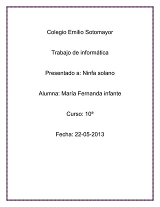 Colegio Emilio Sotomayor
Trabajo de informática
Presentado a: Ninfa solano
Alumna: María Fernanda infante
Curso: 10ª
Fecha: 22-05-2013
 