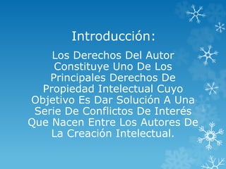 Introducción:
Los Derechos Del Autor
Constituye Uno De Los
Principales Derechos De
Propiedad Intelectual Cuyo
Objetivo Es Dar Solución A Una
Serie De Conflictos De Interés
Que Nacen Entre Los Autores De
La Creación Intelectual.
 