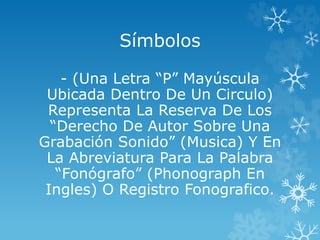 Símbolos
- (Una Letra “P” Mayúscula
Ubicada Dentro De Un Circulo)
Representa La Reserva De Los
“Derecho De Autor Sobre Una
Grabación Sonido” (Musica) Y En
La Abreviatura Para La Palabra
“Fonógrafo” (Phonograph En
Ingles) O Registro Fonografico.
 