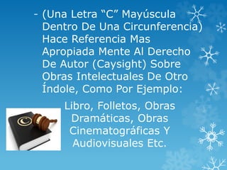 - (Una Letra “C” Mayúscula
Dentro De Una Circunferencia)
Hace Referencia Mas
Apropiada Mente Al Derecho
De Autor (Caysight) Sobre
Obras Intelectuales De Otro
Índole, Como Por Ejemplo:
Libro, Folletos, Obras
Dramáticas, Obras
Cinematográficas Y
Audiovisuales Etc.
 