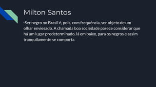 Milton Santos
“Ser negro no Brasil é, pois, com frequéncia, ser objeto de um
olhar enviesado. A chamada boa sociedade parece considerar que
há um lugar predeterminado, lá em baixo, para os negros e assim
tranquilamente se comporta.
 