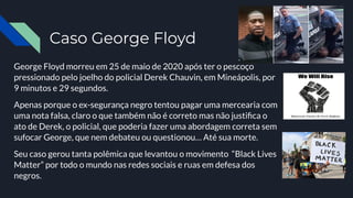 Caso George Floyd
George Floyd morreu em 25 de maio de 2020 após ter o pescoço
pressionado pelo joelho do policial Derek Chauvin, em Mineápolis, por
9 minutos e 29 segundos.
Apenas porque o ex-segurança negro tentou pagar uma mercearia com
uma nota falsa, claro o que também não é correto mas não justiﬁca o
ato de Derek, o policial, que poderia fazer uma abordagem correta sem
sufocar George, que nem debateu ou questionou… Até sua morte.
Seu caso gerou tanta polêmica que levantou o movimento “Black Lives
Matter” por todo o mundo nas redes sociais e ruas em defesa dos
negros.
 