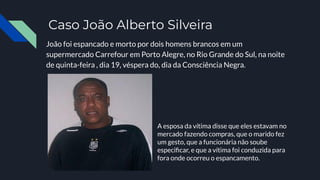 Caso João Alberto Silveira
João foi espancado e morto por dois homens brancos em um
supermercado Carrefour em Porto Alegre, no Rio Grande do Sul, na noite
de quinta-feira , dia 19, véspera do, dia da Consciência Negra.
A esposa da vítima disse que eles estavam no
mercado fazendo compras, que o marido fez
um gesto, que a funcionária não soube
especiﬁcar, e que a vítima foi conduzida para
fora onde ocorreu o espancamento.
 