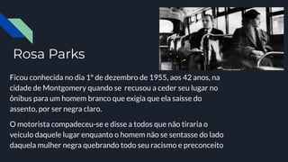 Rosa Parks
Ficou conhecida no dia 1º de dezembro de 1955, aos 42 anos, na
cidade de Montgomery quando se recusou a ceder seu lugar no
ônibus para um homem branco que exigia que ela saísse do
assento, por ser negra claro.
O motorista compadeceu-se e disse a todos que não tiraria o
veículo daquele lugar enquanto o homem não se sentasse do lado
daquela mulher negra quebrando todo seu racismo e preconceito
 