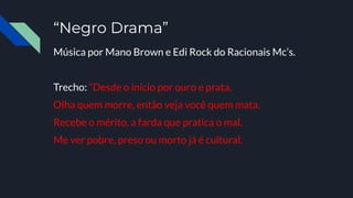 “Negro Drama”
Música por Mano Brown e Edi Rock do Racionais Mc’s.
Trecho: “Desde o início por ouro e prata.
Olha quem morre, então veja você quem mata.
Recebe o mérito, a farda que pratica o mal.
Me ver pobre, preso ou morto já é cultural.
 