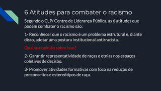 6 Atitudes para combater o racismo
Segundo o CLP/ Centro de Liderança Pública, as 6 atitudes que
podem combater o racismo são:
1- Reconhecer que o racismo é um problema estrutural e, diante
disso, adotar uma postura institucional antirracista.
Qual sua opinião sobre isso?
2- Garantir representatividade de raças e etnias nos espaços
coletivos de decisão.
3- Promover atividades formativas com foco na redução de
preconceitos e estereótipos de raça.
 