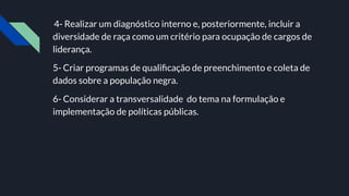 4- Realizar um diagnóstico interno e, posteriormente, incluir a
diversidade de raça como um critério para ocupação de cargos de
liderança.
5- Criar programas de qualiﬁcação de preenchimento e coleta de
dados sobre a população negra.
6- Considerar a transversalidade do tema na formulação e
implementação de políticas públicas.
 
