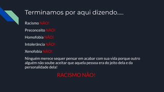 Terminamos por aqui dizendo…..
Racismo NÃO!
Preconceito NÃO!
Homofobia NÃO!
Intolerância NÃO!
Xenofobia NÂO!
Ninguém merece sequer pensar em acabar com sua vida porque outro
alguém não soube aceitar que aquela pessoa era do jeito dela e da
personalidade dela!
RACISMO NÂO!
 