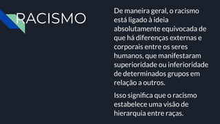 RACISMO
De maneira geral, o racismo
está ligado à ideia
absolutamente equivocada de
que há diferenças externas e
corporais entre os seres
humanos, que manifestaram
superioridade ou inferioridade
de determinados grupos em
relação a outros.
Isso signiﬁca que o racismo
estabelece uma visão de
hierarquia entre raças.
 