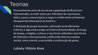 Teorias
Provavelmente antes de um século a população do Brasil será
representada, na maior parte, por indivíduos da raça branca,
latina, e para a mesma época o negro e o índio terão certamente
desaparecido desta parte da América.
A distinção de grupos humanos, utilizando-se de diferentes
critérios, é algo muito antigo na história da humanidade. Ao longo
do tempo, a religião, o clima e a raça foram utilizados como forma
de distinção e hierarquização, justiﬁcando diversas mazelas
sociais, como a morte, a escravidão e aculturação de povos.
Lubiany Vithória Alves
 