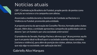 Notícias atuais
CBF / Confederação Brasileira de Futebol, propõe perda de pontos como
punição ao racismo e cria campanha com atletas.
Anunciada a medida durante o Seminário de Combate ao Racismo e à
Violência no Futebol, promovido pela entidade.
A proposta precisa da aprovação do Conselho Técnico, formado pelos clubes
do país. Além disso, a entidade apresentou campanha de publicidade com os
dizeres “por um futebol e por uma sociedade antirracista”.
O presidente do Senado, Rodrigo Pacheco aﬁrmou que “alcançaremos aquilo
que é um ponto ideal no Brasil que é a sociedade assimilar esses conceitos
[racismo e violência], para além de punição dos clubes, atletas, torcidas, mas
que seja algo na sociedade, com aplicação das leis”.
Gabrielly Alice Marques
 