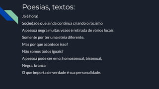 Poesias, textos:
Já é hora!
Sociedade que ainda continua criando o racismo
A pessoa negra muitas vezes é retirada de vários locais
Somente por ter uma etnia diferente,
Mas por que acontece isso?
Não somos todos iguais?
A pessoa pode ser emo, homossexual, bissexual,
Negra, branca
O que importa de verdade é sua personalidade.
 
