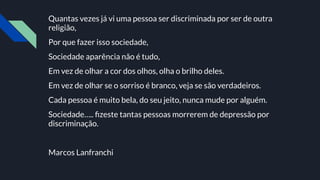 Quantas vezes já vi uma pessoa ser discriminada por ser de outra
religião,
Por que fazer isso sociedade,
Sociedade aparência não é tudo,
Em vez de olhar a cor dos olhos, olha o brilho deles.
Em vez de olhar se o sorriso é branco, veja se são verdadeiros.
Cada pessoa é muito bela, do seu jeito, nunca mude por alguém.
Sociedade….. ﬁzeste tantas pessoas morrerem de depressão por
discriminação.
Marcos Lanfranchi
 