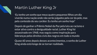 Martin Luther King Jr
“Eu tenho um sonho que meus quatro pequenos ﬁlhos um dia
viverão numa nação onde não serão julgados pela cor da pele, mas
pelo conteúdo do seu caráter. Eu tenho um sonho hoje”
Depois de ganhar o Prẽmio Nobel da Paz pela luta ao racismo e
estar ativo contra a desigualdade racial, Luther King foi
assassinado em 1968, mas seguiu como inspiração para
lideranças pelos direitos civis dos negros em todo o mundo
Quase 60 anos depois desses acontecimentos, o sonho de Luther
King ainda está longe de se tornar realidade.
 