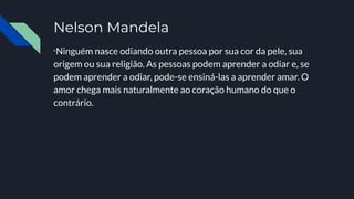 Nelson Mandela
“Ninguém nasce odiando outra pessoa por sua cor da pele, sua
origem ou sua religião. As pessoas podem aprender a odiar e, se
podem aprender a odiar, pode-se ensiná-las a aprender amar. O
amor chega mais naturalmente ao coração humano do que o
contrário.
 