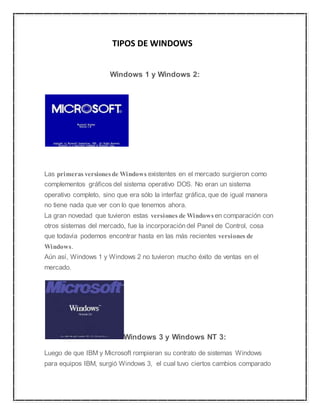 TIPOS DE WINDOWS 
Windows 1 y Windows 2: 
Las primeras versiones de Windows existentes en el mercado surgieron como 
complementos gráficos del sistema operativo DOS. No eran un sistema 
operativo completo, sino que era sólo la interfaz gráfica, que de igual manera 
no tiene nada que ver con lo que tenemos ahora. 
La gran novedad que tuvieron estas versiones de Windows en comparación con 
otros sistemas del mercado, fue la incorporación del Panel de Control, cosa 
que todavía podemos encontrar hasta en las más recientes versiones de 
Windows. 
Aún así, Windows 1 y Windows 2 no tuvieron mucho éxito de ventas en el 
mercado. 
Windows 3 y Windows NT 3: 
Luego de que IBM y Microsoft rompieran su contrato de sistemas Windows 
para equipos IBM, surgió Windows 3, el cual tuvo ciertos cambios comparado 
 