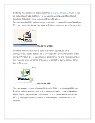 Cada vez más cerca de lo actual, llegamos al Microsoft Windows 98, en el cual 
se incluyó la entrada de DVDs, y la incorporación del puerto USB. Con el 
Windows 98 también venía incluido el Internet Explorer. 
Se realizaron también varias mejoras gráficas en comparación con el Windows 
95, y los requerimientos de Hardware y Software eran cada vez más exigentes. 
Windows 2000: 
Windows 2000 inició un nuevo siglo de sistemas operativos para 
computadoras. Estaba basado en la tecnología NT que nombrábamos antes, 
como el Windows 3.11 y sus versiones posteriores. No tuvo muchos cambios 
con respecto a sus versiones anteriores, se agregó lo que se conoce como 
Active Directory. 
Windows ME: 
También conocido como Windows Multimedia Edition, o Windows Millenium. 
En él se incluyeron novedosas aplicaciones multimedia, como el Windows 
Media Player, o el Windows Movie Maker. Fue la última versión basada en 
DOS, y fue la primera en comenzar a incluir el punto de restauración del 
sistema. 
 